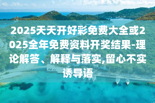 2025天天开好彩免费大全或2025全年免费资料开奖结果-理论解答、解释与落实,留心不实诱导语
